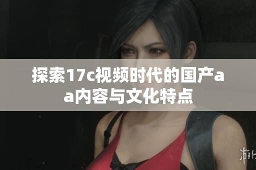 探索17c视频时代的国产aa内容与文化特点