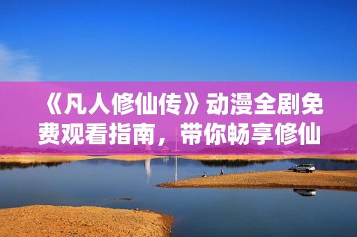 《凡人修仙传》动漫全剧免费观看指南，带你畅享修仙之旅