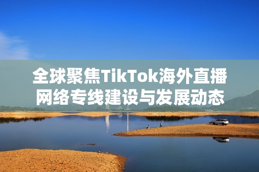 全球聚焦TikTok海外直播网络专线建设与发展动态