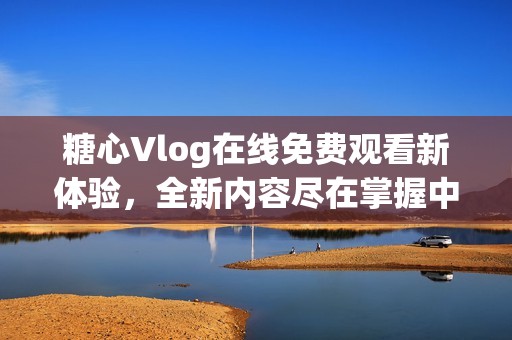 糖心Vlog在线免费观看新体验，全新内容尽在掌握中