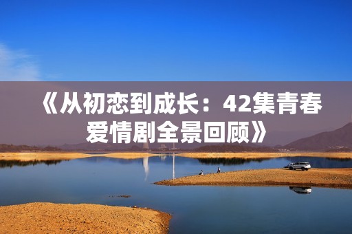 《从初恋到成长：42集青春爱情剧全景回顾》