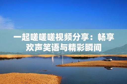 一起嗟嗟嗟视频分享：畅享欢声笑语与精彩瞬间