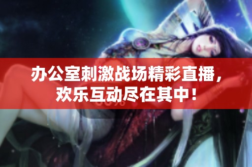 办公室刺激战场精彩直播，欢乐互动尽在其中！