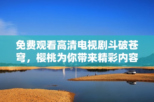 免费观看高清电视剧斗破苍穹，樱桃为你带来精彩内容