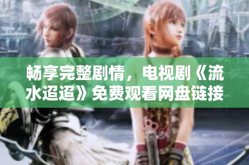 畅享完整剧情，电视剧《流水迢迢》免费观看网盘链接分享
