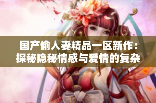 国产偷人妻精品一区新作：探秘隐秘情感与爱情的复杂纠葛