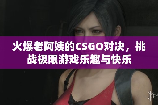 火爆老阿姨的CSGO对决，挑战极限游戏乐趣与快乐