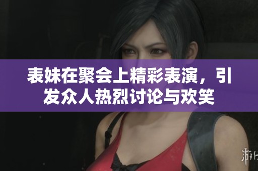 表妹在聚会上精彩表演，引发众人热烈讨论与欢笑