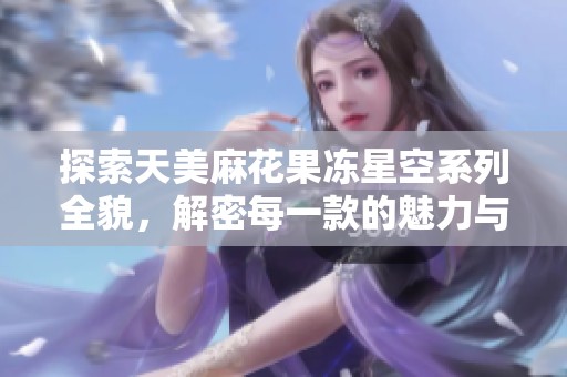 探索天美麻花果冻星空系列全貌，解密每一款的魅力与特色
