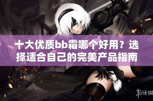十大优质bb霜哪个好用？选择适合自己的完美产品指南