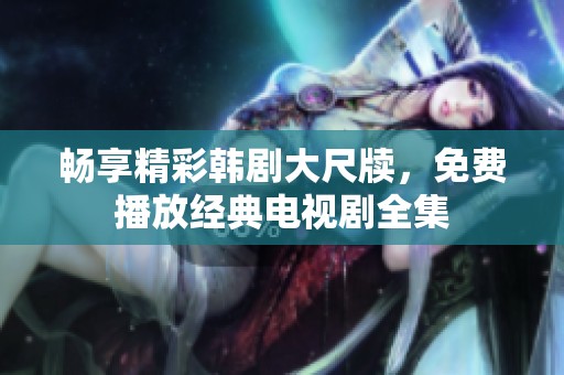 畅享精彩韩剧大尺牍，免费播放经典电视剧全集