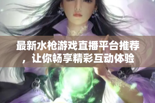 最新水枪游戏直播平台推荐，让你畅享精彩互动体验