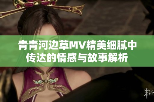 青青河边草MV精美细腻中传达的情感与故事解析