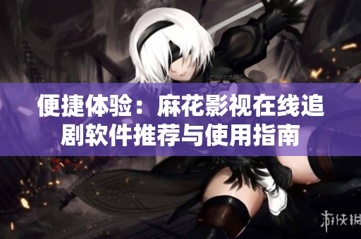 便捷体验：麻花影视在线追剧软件推荐与使用指南