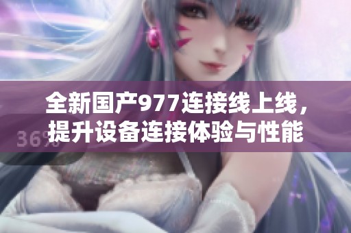 全新国产977连接线上线，提升设备连接体验与性能