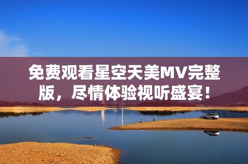 免费观看星空天美MV完整版，尽情体验视听盛宴！