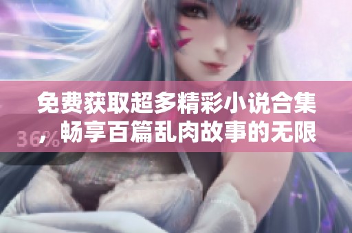 免费获取超多精彩小说合集，畅享百篇乱肉故事的无限快感