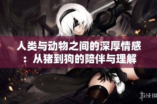 人类与动物之间的深厚情感：从猪到狗的陪伴与理解
