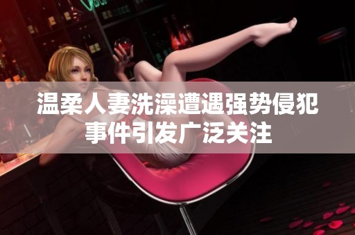 温柔人妻洗澡遭遇强势侵犯事件引发广泛关注