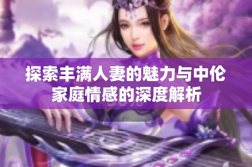探索丰满人妻的魅力与中伦家庭情感的深度解析