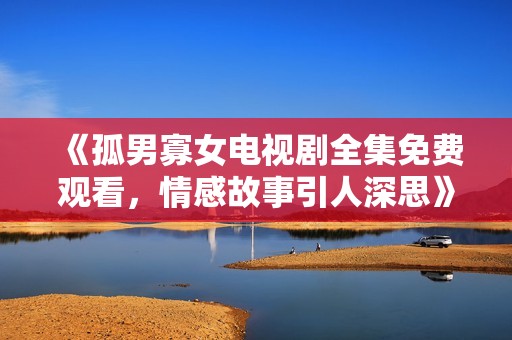 《孤男寡女电视剧全集免费观看，情感故事引人深思》