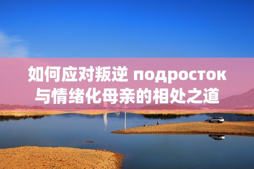 如何应对叛逆 подросток与情绪化母亲的相处之道