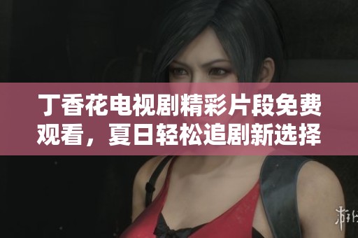 丁香花电视剧精彩片段免费观看，夏日轻松追剧新选择