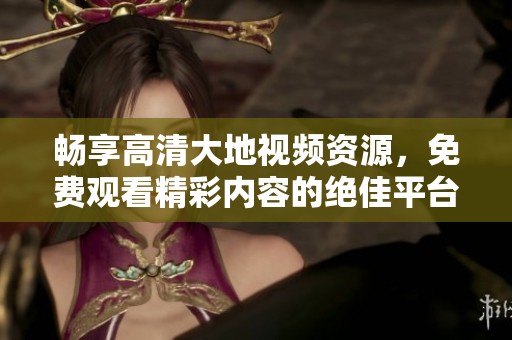畅享高清大地视频资源，免费观看精彩内容的绝佳平台
