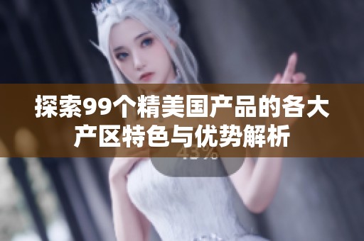 探索99个精美国产品的各大产区特色与优势解析