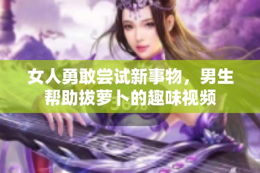 女人勇敢尝试新事物，男生帮助拔萝卜的趣味视频