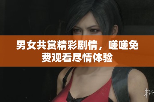 男女共赏精彩剧情，嗟嗟免费观看尽情体验