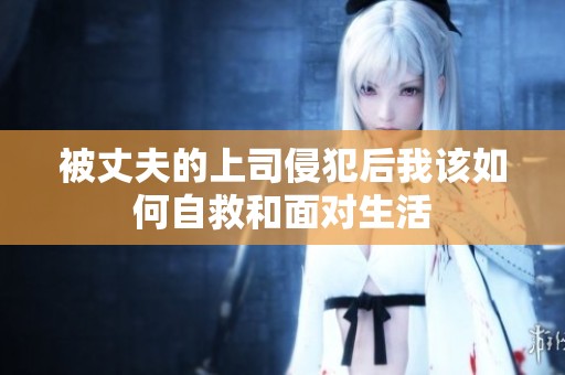 被丈夫的上司侵犯后我该如何自救和面对生活