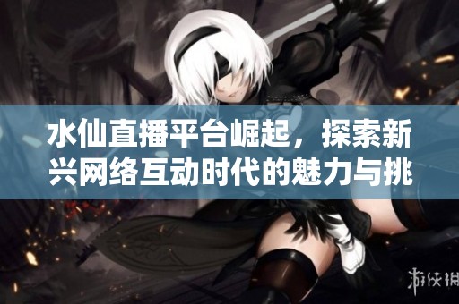 水仙直播平台崛起，探索新兴网络互动时代的魅力与挑战