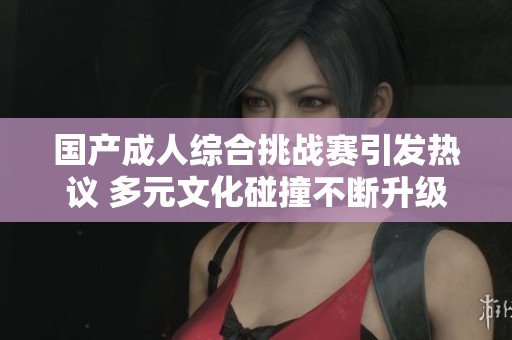 国产成人综合挑战赛引发热议 多元文化碰撞不断升级