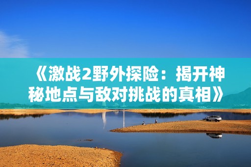 《激战2野外探险：揭开神秘地点与敌对挑战的真相》
