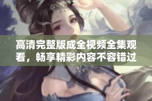 高清完整版成全视频全集观看，畅享精彩内容不容错过