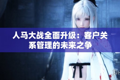人马大战全面升级：客户关系管理的未来之争
