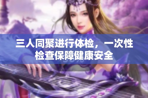 三人同聚进行体检，一次性检查保障健康安全