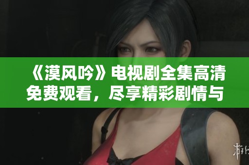《漠风吟》电视剧全集高清免费观看，尽享精彩剧情与绝美画面