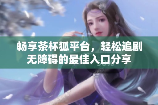 畅享茶杯狐平台，轻松追剧无障碍的最佳入口分享