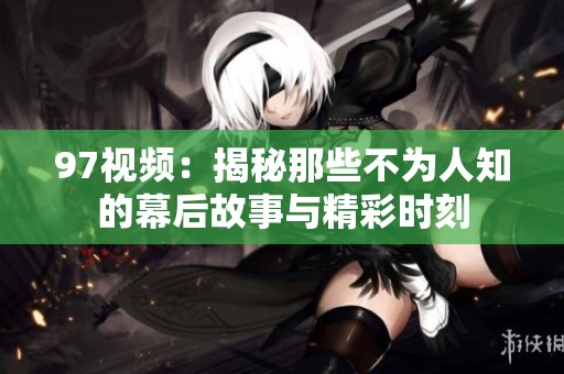 97视频：揭秘那些不为人知的幕后故事与精彩时刻