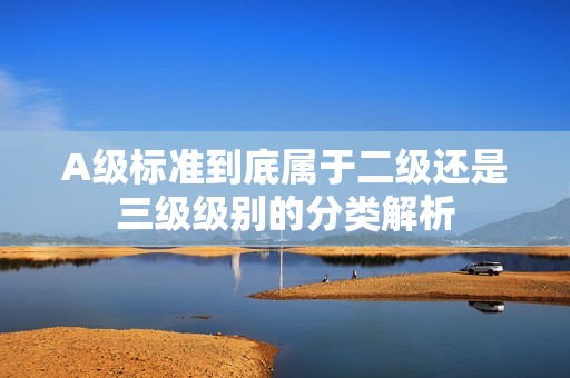 A级标准到底属于二级还是三级级别的分类解析