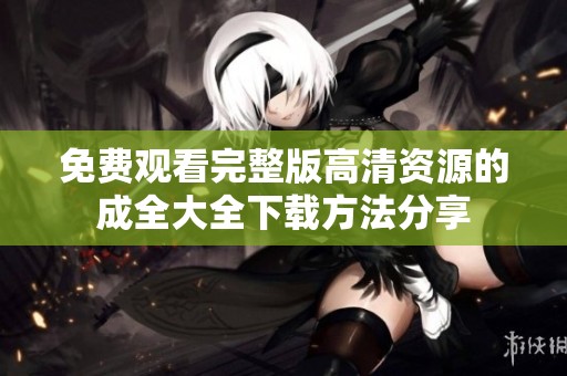 免费观看完整版高清资源的成全大全下载方法分享