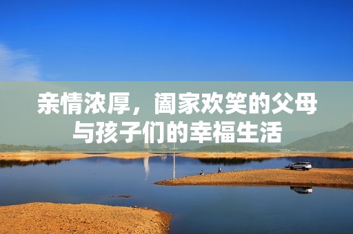 亲情浓厚，阖家欢笑的父母与孩子们的幸福生活