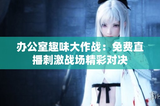 办公室趣味大作战：免费直播刺激战场精彩对决