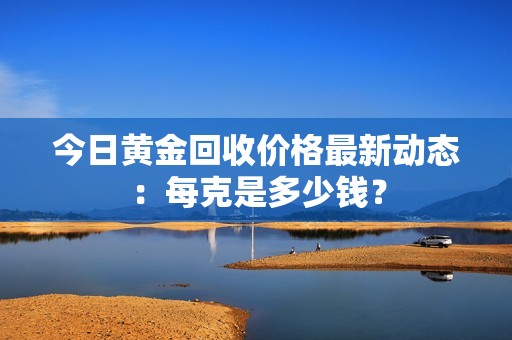 今日黄金回收价格最新动态：每克是多少钱？