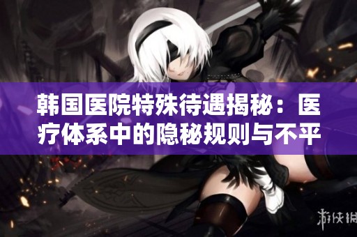 韩国医院特殊待遇揭秘：医疗体系中的隐秘规则与不平等现象