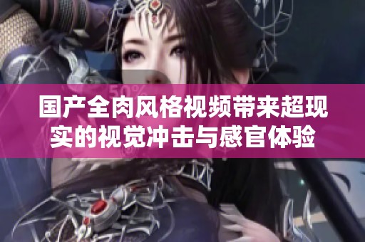 国产全肉风格视频带来超现实的视觉冲击与感官体验