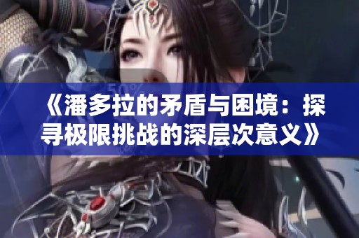 《潘多拉的矛盾与困境：探寻极限挑战的深层次意义》