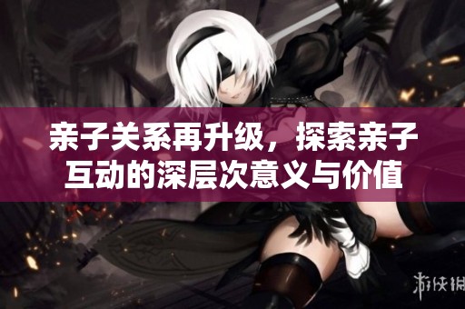 亲子关系再升级，探索亲子互动的深层次意义与价值